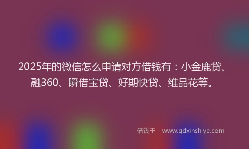 2025年的微信怎么申请对方借钱有：小金鹿贷、融360、瞬借宝贷、好期快贷、维品花等。