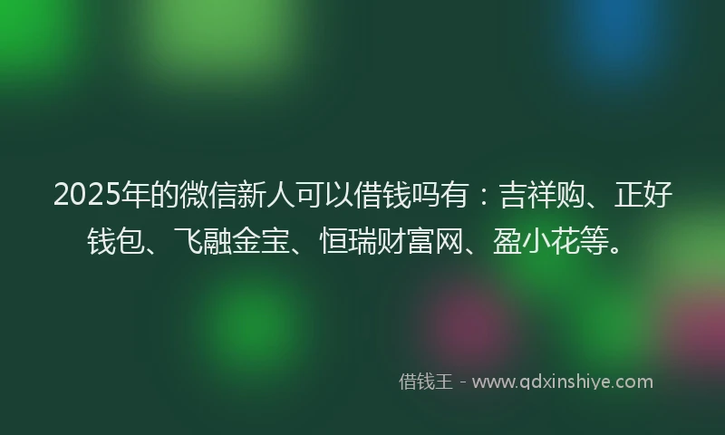 2025年的微信新人可以借钱吗有：吉祥购、正好钱包、飞融金宝、恒瑞财富网、盈小花等。