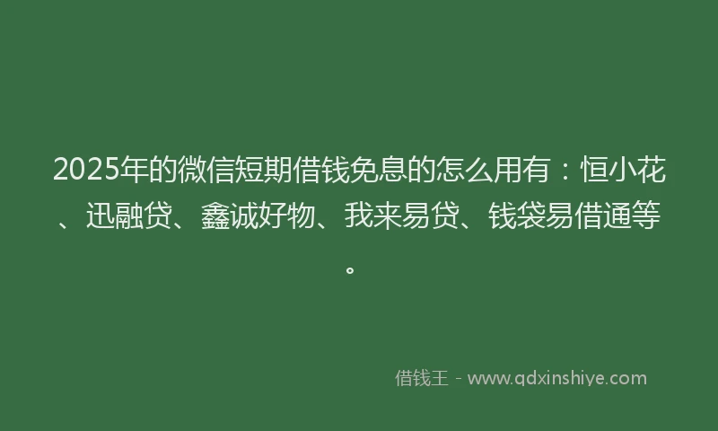 2025年的微信短期借钱免息的怎么用有：恒小花、迅融贷、鑫诚好物、我来易贷、钱袋易借通等。