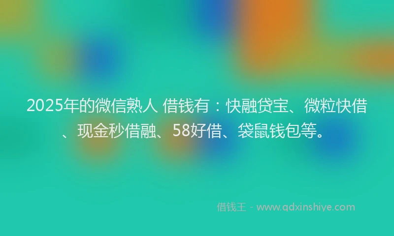 2025年的微信熟人 借钱有：快融贷宝、微粒快借、现金秒借融、58好借、袋鼠钱包等。