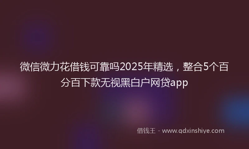微信微力花借钱可靠吗2025年精选，整合5个百分百下款无视黑白户网贷app