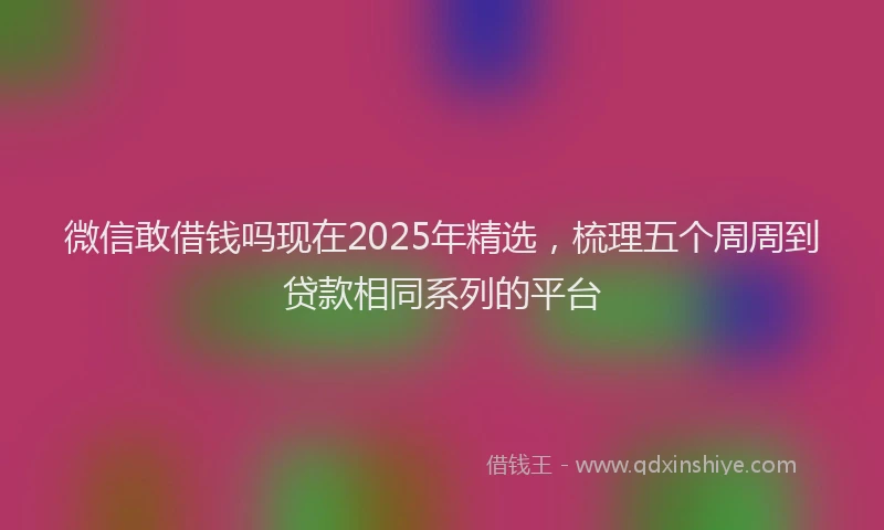 微信敢借钱吗现在2025年精选，梳理五个周周到贷款相同系列的平台
