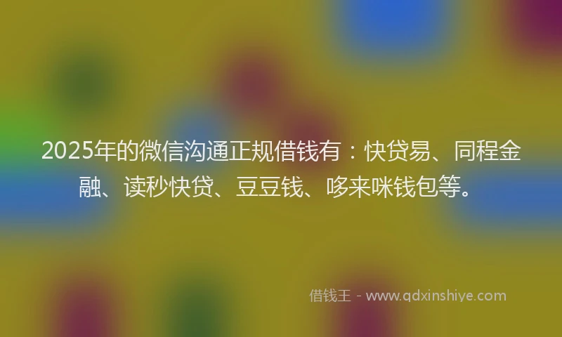 2025年的微信沟通正规借钱有：快贷易、同程金融、读秒快贷、豆豆钱、哆来咪钱包等。