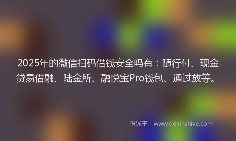 2025年的微信扫码借钱安全吗有：随行付、现金贷易借融、陆金所、融悦宝Pro钱包、通过放等。