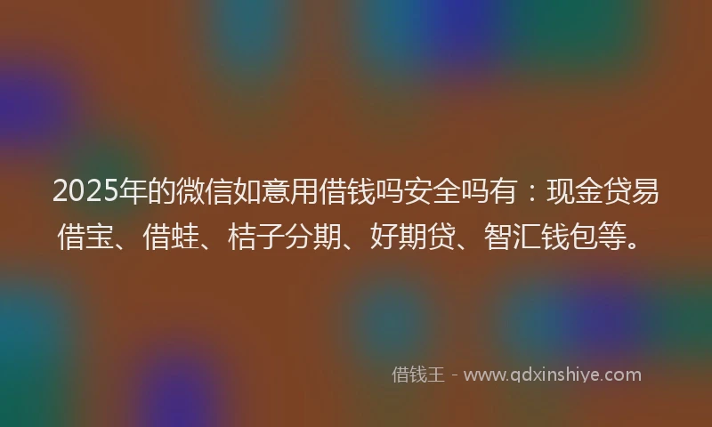 2025年的微信如意用借钱吗安全吗有：现金贷易借宝、借蛙、桔子分期、好期贷、智汇钱包等。