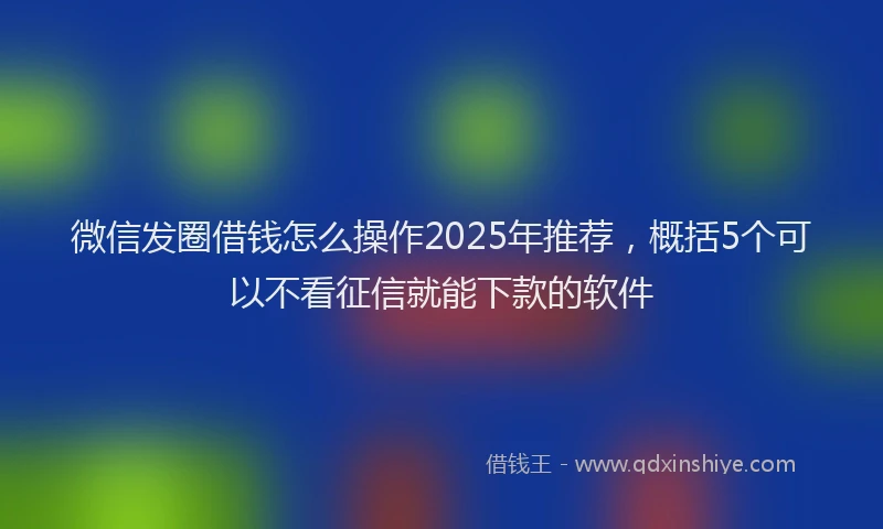 微信发圈借钱怎么操作2025年推荐，概括5个可以不看征信就能下款的软件