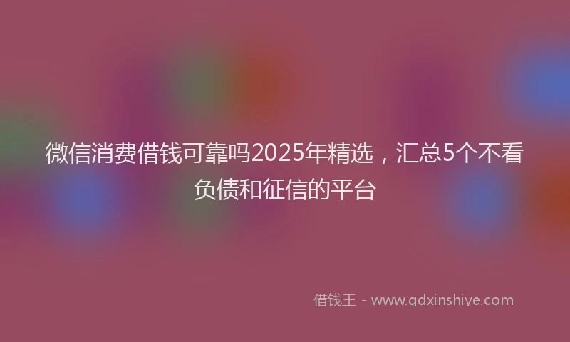 微信消费借钱可靠吗2025年精选，汇总5个不看负债和征信的平台