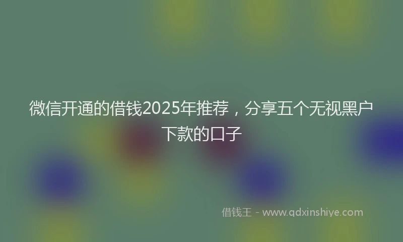 微信开通的借钱2025年推荐，分享五个无视黑户下款的口子