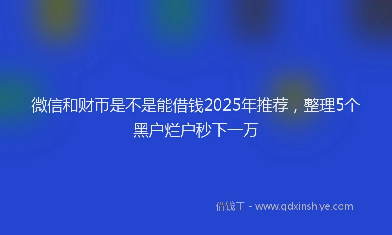 微信和财币是不是能借钱2025年推荐，整理5个黑户烂户秒下一万