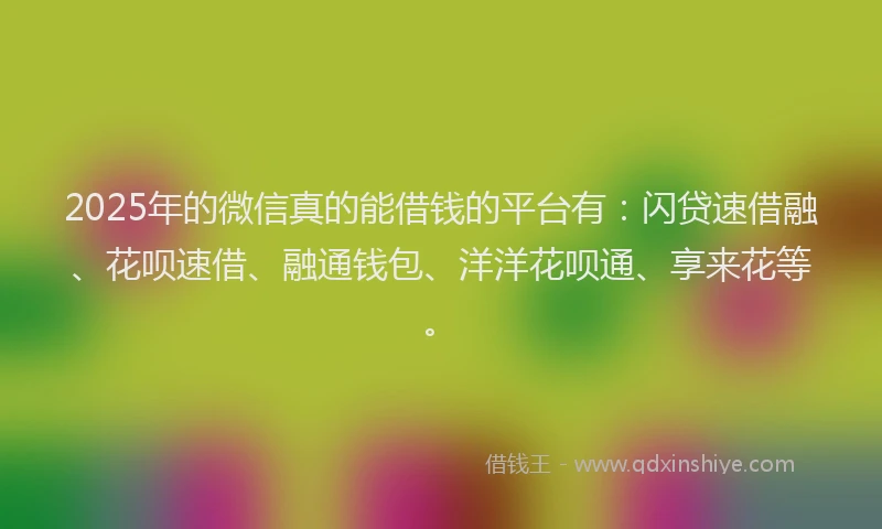 2025年的微信真的能借钱的平台有：闪贷速借融、花呗速借、融通钱包、洋洋花呗通、享来花等。