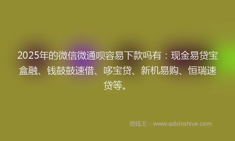 2025年的微信微通呗容易下款吗有：现金易贷宝盒融、钱鼓鼓速借、哆宝贷、新机易购、恒瑞速贷等。