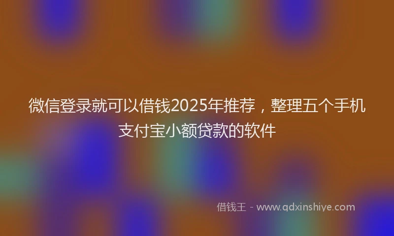 微信登录就可以借钱2025年推荐，整理五个手机支付宝小额贷款的软件