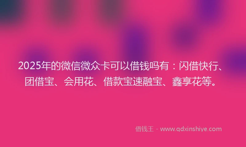 2025年的微信微众卡可以借钱吗有：闪借快行、团借宝、会用花、借款宝速融宝、鑫享花等。