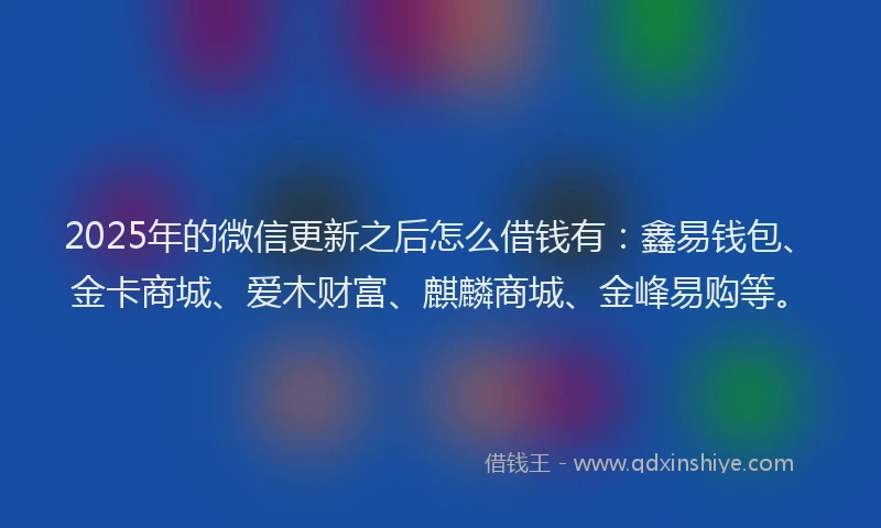 2025年的微信更新之后怎么借钱有：鑫易钱包、金卡商城、爱木财富、麒麟商城、金峰易购等。