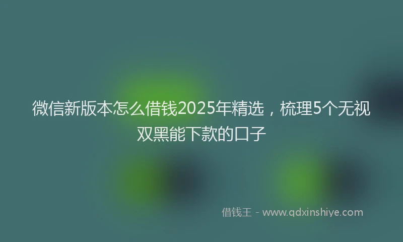 微信新版本怎么借钱2025年精选，梳理5个无视双黑能下款的口子