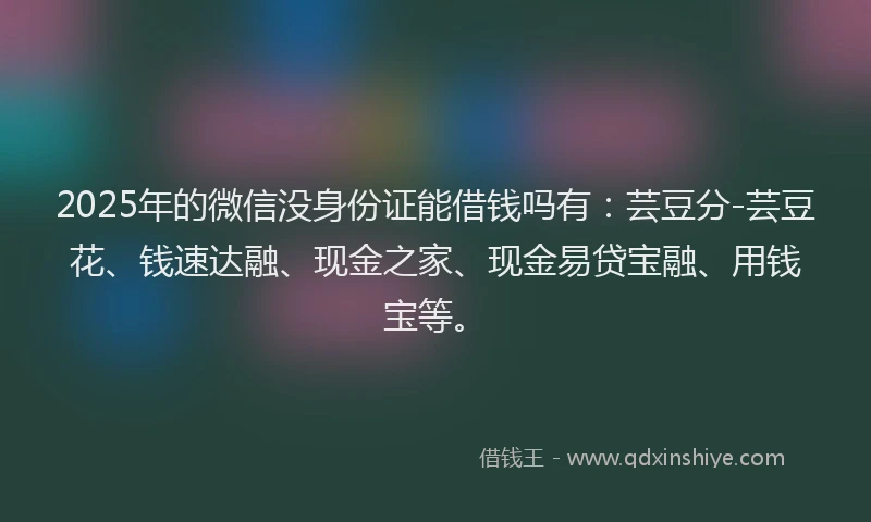 2025年的微信没身份证能借钱吗有：芸豆分-芸豆花、钱速达融、现金之家、现金易贷宝融、用钱宝等。