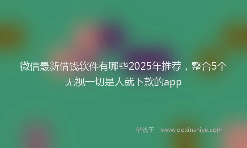 微信最新借钱软件有哪些2025年推荐，整合5个无视一切是人就下款的app