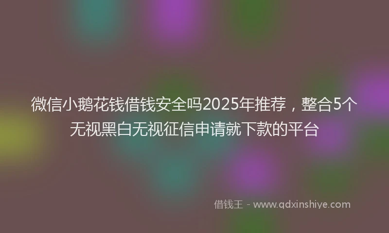 微信小鹅花钱借钱安全吗2025年推荐，整合5个无视黑白无视征信申请就下款的平台