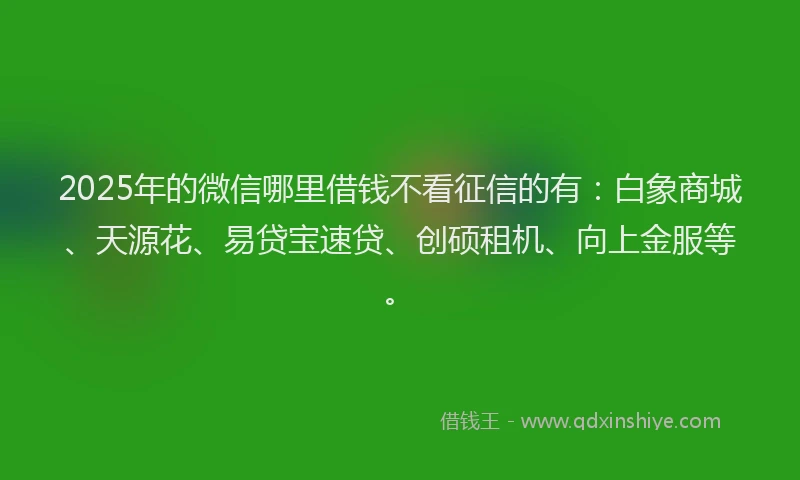 2025年的微信哪里借钱不看征信的有：白象商城、天源花、易贷宝速贷、创硕租机、向上金服等。