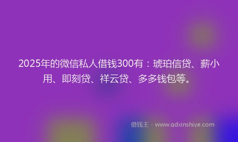 2025年的微信私人借钱300有：琥珀信贷、薪小用、即刻贷、祥云贷、多多钱包等。