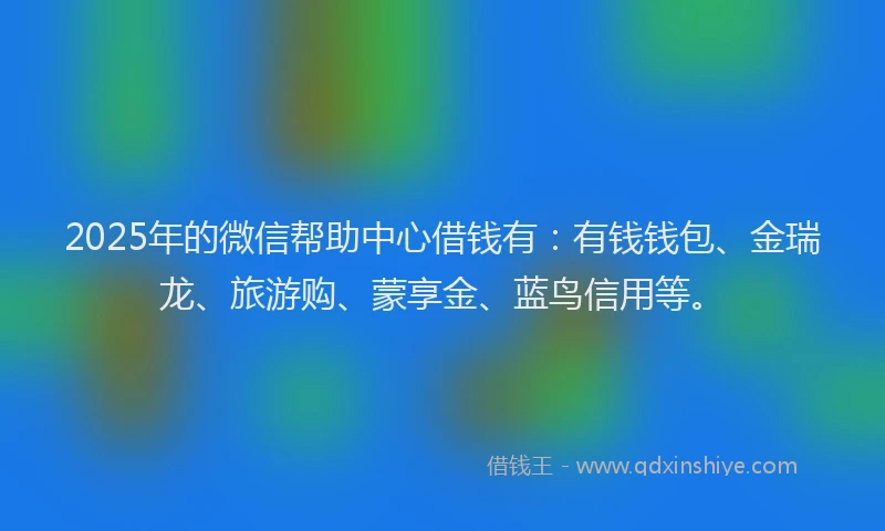 2025年的微信帮助中心借钱有：有钱钱包、金瑞龙、旅游购、蒙享金、蓝鸟信用等。