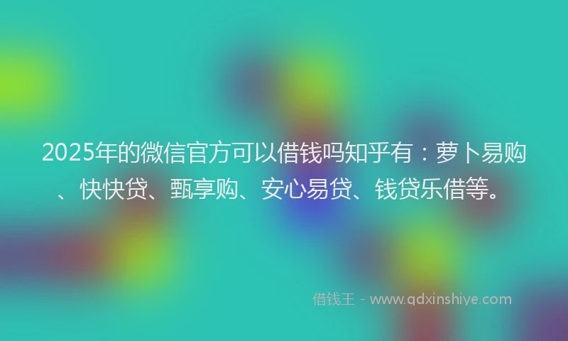 2025年的微信官方可以借钱吗知乎有：萝卜易购、快快贷、甄享购、安心易贷、钱贷乐借等。
