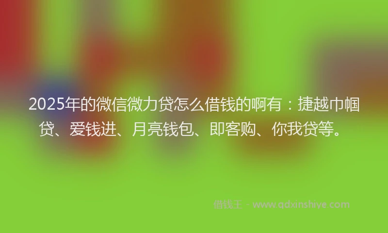 2025年的微信微力贷怎么借钱的啊有：捷越巾帼贷、爱钱进、月亮钱包、即客购、你我贷等。