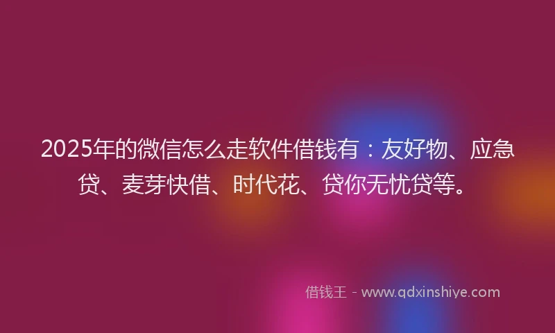 2025年的微信怎么走软件借钱有：友好物、应急贷、麦芽快借、时代花、贷你无忧贷等。