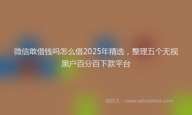微信敢借钱吗怎么借2025年精选，整理五个无视黑户百分百下款平台