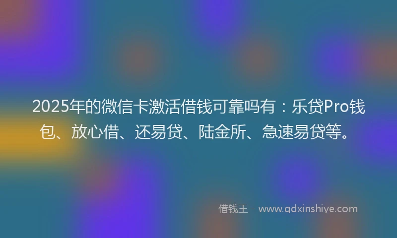 2025年的微信卡激活借钱可靠吗有：乐贷Pro钱包、放心借、还易贷、陆金所、急速易贷等。