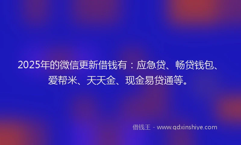 2025年的微信更新借钱有：应急贷、畅贷钱包、爱帮米、天天金、现金易贷通等。