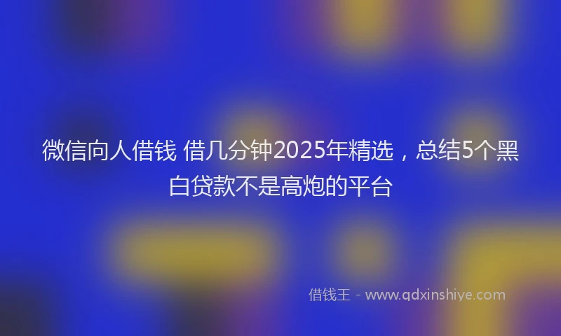 微信向人借钱 借几分钟2025年精选，总结5个黑白贷款不是高炮的平台