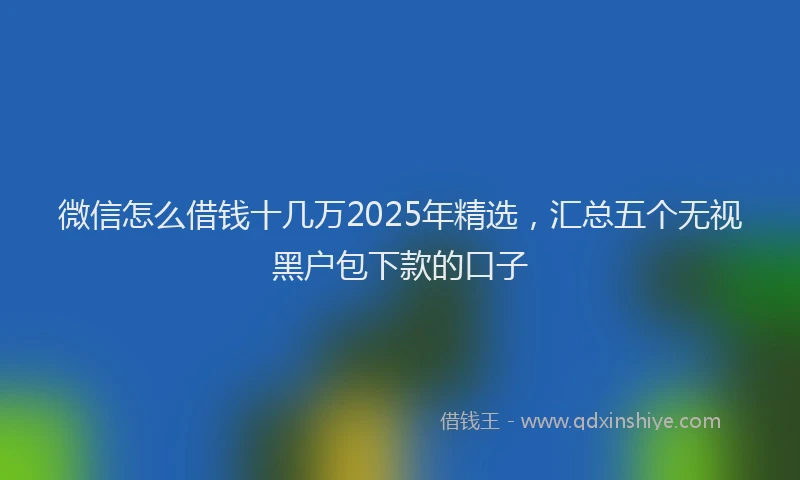 微信怎么借钱十几万2025年精选，汇总五个无视黑户包下款的口子