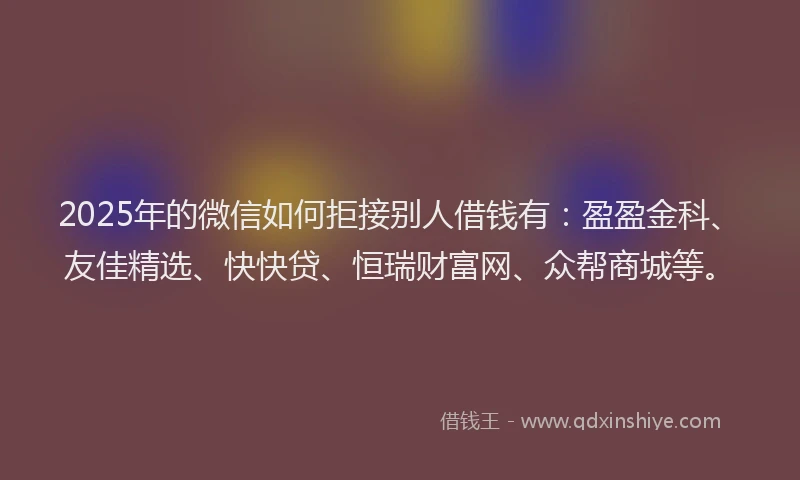 2025年的微信如何拒接别人借钱有：盈盈金科、友佳精选、快快贷、恒瑞财富网、众帮商城等。