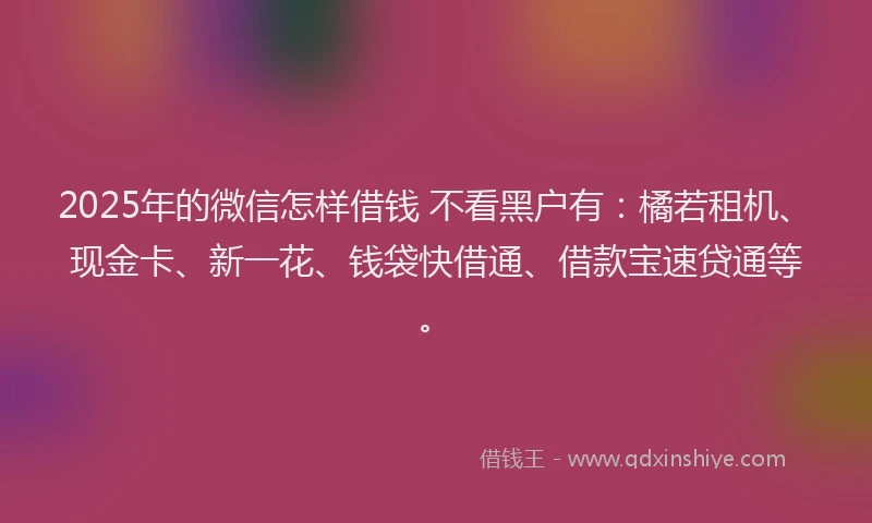 2025年的微信怎样借钱 不看黑户有：橘若租机、现金卡、新一花、钱袋快借通、借款宝速贷通等。