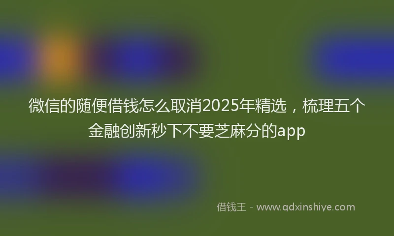 微信的随便借钱怎么取消2025年精选，梳理五个金融创新秒下不要芝麻分的app