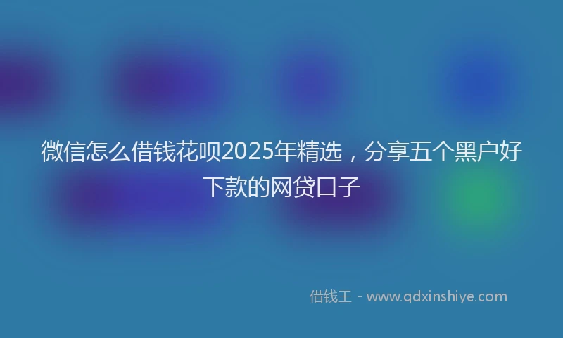 微信怎么借钱花呗2025年精选，分享五个黑户好下款的网贷口子