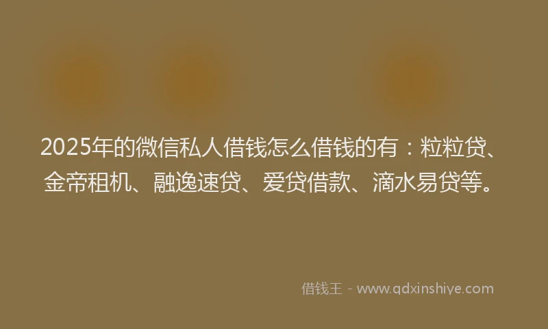 2025年的微信私人借钱怎么借钱的有：粒粒贷、金帝租机、融逸速贷、爱贷借款、滴水易贷等。