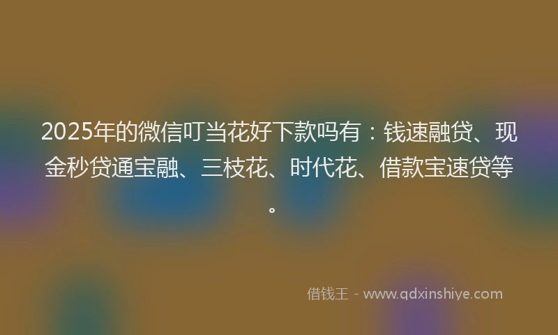 2025年的微信叮当花好下款吗有：钱速融贷、现金秒贷通宝融、三枝花、时代花、借款宝速贷等。