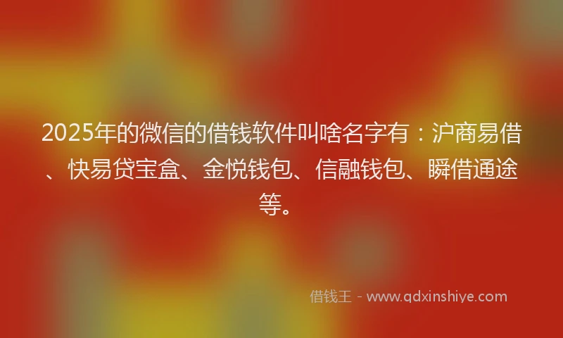2025年的微信的借钱软件叫啥名字有：沪商易借、快易贷宝盒、金悦钱包、信融钱包、瞬借通途等。
