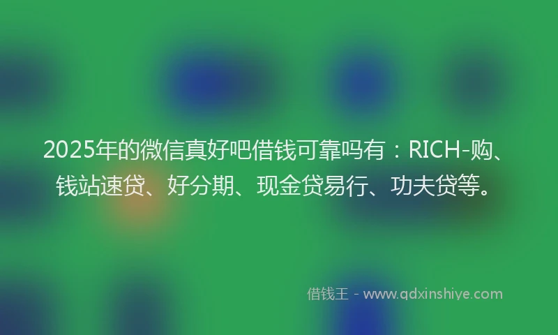 2025年的微信真好吧借钱可靠吗有：RICH-购、钱站速贷、好分期、现金贷易行、功夫贷等。