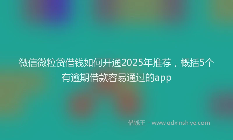 微信微粒贷借钱如何开通2025年推荐，概括5个有逾期借款容易通过的app
