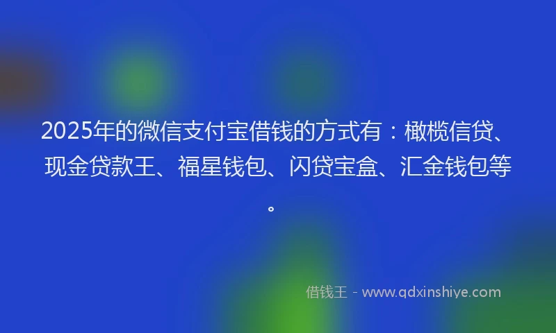 2025年的微信支付宝借钱的方式有：橄榄信贷、现金贷款王、福星钱包、闪贷宝盒、汇金钱包等。