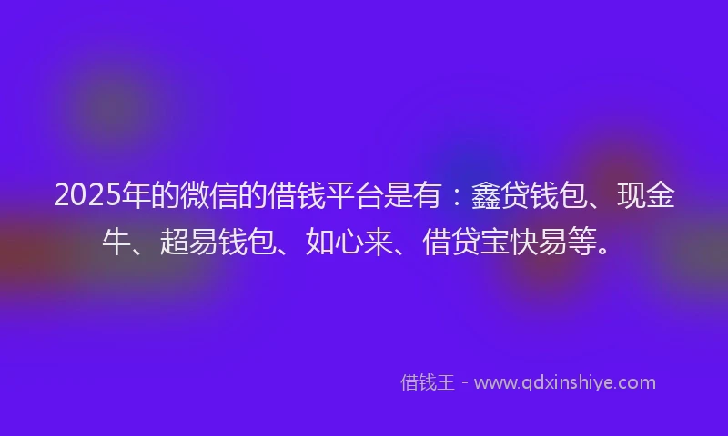 2025年的微信的借钱平台是有：鑫贷钱包、现金牛、超易钱包、如心来、借贷宝快易等。