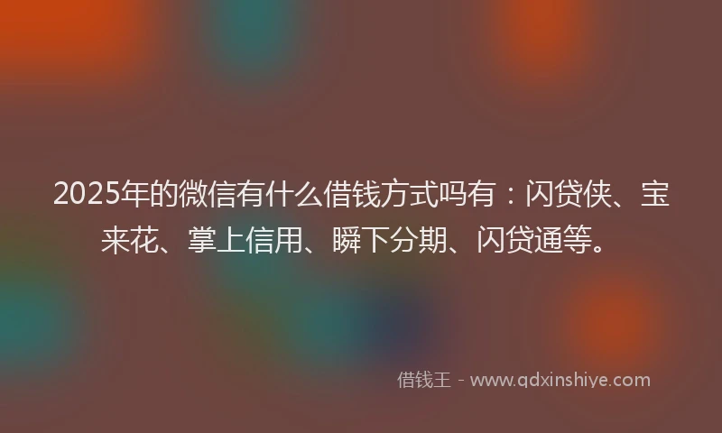 2025年的微信有什么借钱方式吗有：闪贷侠、宝来花、掌上信用、瞬下分期、闪贷通等。