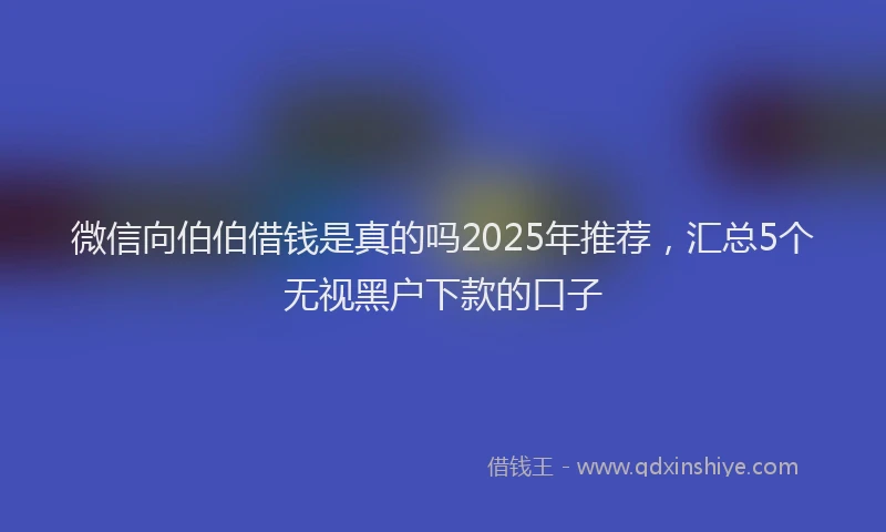 微信向伯伯借钱是真的吗2025年推荐，汇总5个无视黑户下款的口子
