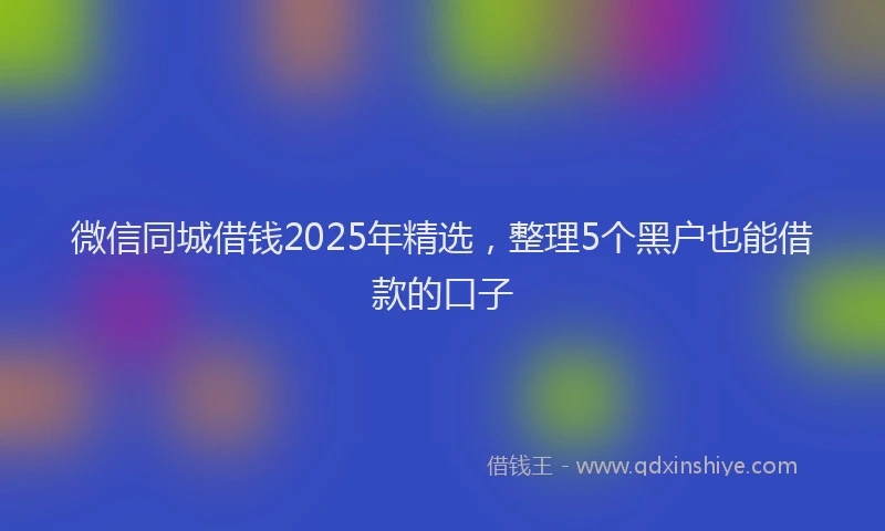 微信同城借钱2025年精选，整理5个黑户也能借款的口子
