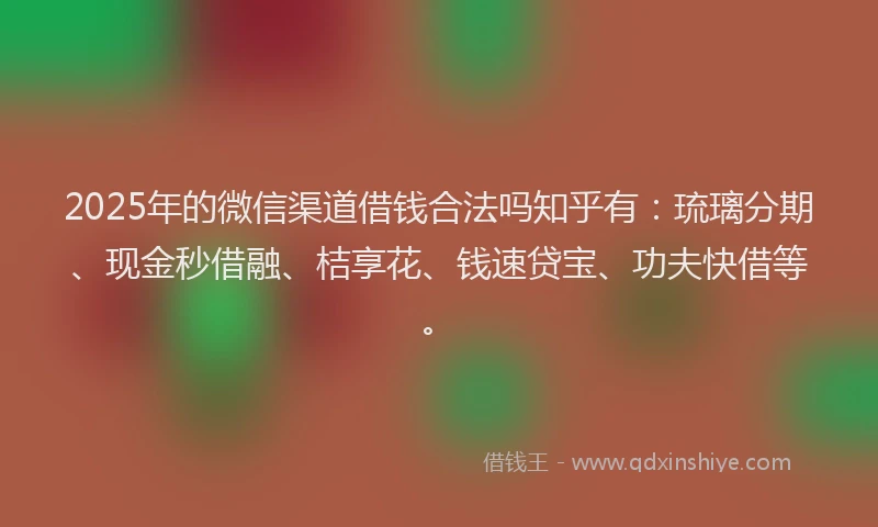 2025年的微信渠道借钱合法吗知乎有：琉璃分期、现金秒借融、桔享花、钱速贷宝、功夫快借等。