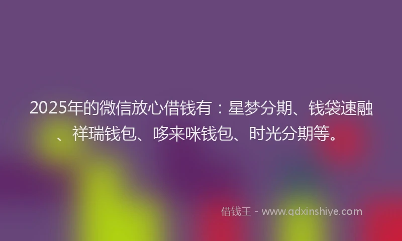 2025年的微信放心借钱有：星梦分期、钱袋速融、祥瑞钱包、哆来咪钱包、时光分期等。