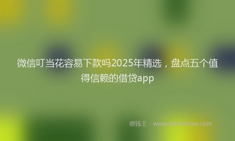 微信叮当花容易下款吗2025年精选，盘点五个值得信赖的借贷app